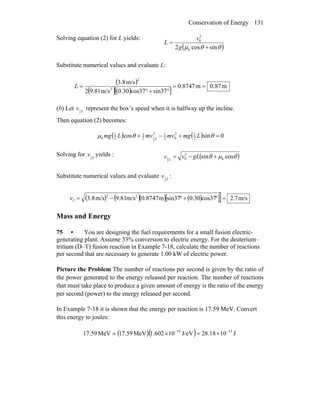 Conservation of Energy 131
Solving equation (2) for L yields:
( )θθμ sincos2 k
2
0
+
=
g
v
L
Substitute numerical values and evaluate L:
( )
( )( )[ ]
m87.0m8747.0
sin37cos370.30m/s9.812
m/s3.8
2
2
==
°+°
=L
(b) Let L
v
2
1 represent the box’s speed when it is halfway up the incline.
Then equation (2) becomes:
( ) ( ) 0sincos 2
12
02
12
2
1
2
1
k
2
1 =+−+ θθμ LmgmvmvLmg L
Solving for L
v
2
1 yields : ( )θμθ cossin k
2
0
2
1 +−= gLvv L
Substitute numerical values and evaluate L
v
2
1 :
( ) ( )( ) ( )[ ]] m/s7.2cos370.30sin37m0.8747m/s9.81m/s3.8 22
f =°+°−=v
Mass and Energy
75 • You are designing the fuel requirements for a small fusion electric-
generating plant. Assume 33% conversion to electric energy. For the deuterium–
tritium (D–T) fusion reaction in Example 7-18, calculate the number of reactions
per second that are necessary to generate 1.00 kW of electric power.
Picture the Problem The number of reactions per second is given by the ratio of
the power generated to the energy released per reaction. The number of reactions
that must take place to produce a given amount of energy is the ratio of the energy
per second (power) to the energy released per second.
In Example 7-18 it is shown that the energy per reaction is 17.59 MeV. Convert
this energy to joules:
( )( ) J1028.18J/eV101.602MeV17.59MeV59.17 1319 −−
×=×=
 