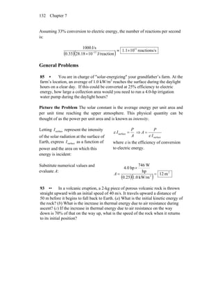 Chapter 7132
Assuming 33% conversion to electric energy, the number of reactions per second
is:
( )( ) sreactions/101.1
J/reaction1028.1833.0
J/s1000 15
13
×≈
× −
General Problems
85 • You are in charge of ″solar-energizing″ your grandfather’s farm. At the
farm’s location, an average of 1.0 kW/m2
reaches the surface during the daylight
hours on a clear day. If this could be converted at 25% efficiency to electric
energy, how large a collection area would you need to run a 4.0-hp irrigation
water pump during the daylight hours?
Picture the Problem The solar constant is the average energy per unit area and
per unit time reaching the upper atmosphere. This physical quantity can be
thought of as the power per unit area and is known as intensity.
Letting represent the intensity
of the solar radiation at the surface of
Earth, express as a function of
power and the area on which this
energy is incident:
surfaceI
surfaceI
A
P
I =surfaceε ⇒
surfaceI
P
A
ε
=
where ε is the efficiency of conversion
to electric energy.
Substitute numerical values and
evaluate A:
( )( )
2
2
m12
kW/m0.10.25
hp
W746
hp0.4
=
×
=A
93 •• In a volcanic eruption, a 2-kg piece of porous volcanic rock is thrown
straight upward with an initial speed of 40 m/s. It travels upward a distance of
50 m before it begins to fall back to Earth. (a) What is the initial kinetic energy of
the rock? (b) What is the increase in thermal energy due to air resistance during
ascent? (c) If the increase in thermal energy due to air resistance on the way
down is 70% of that on the way up, what is the speed of the rock when it returns
to its initial position?
 