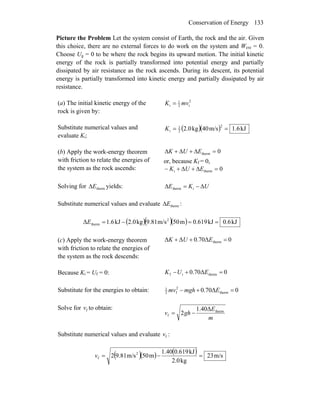 Conservation of Energy 133
Picture the Problem Let the system consist of Earth, the rock and the air. Given
this choice, there are no external forces to do work on the system and Wext = 0.
Choose Ug = 0 to be where the rock begins its upward motion. The initial kinetic
energy of the rock is partially transformed into potential energy and partially
dissipated by air resistance as the rock ascends. During its descent, its potential
energy is partially transformed into kinetic energy and partially dissipated by air
resistance.
(a) The initial kinetic energy of the
rock is given by:
2
i2
1
i mvK =
Substitute numerical values and
evaluate Ki:
( )( ) kJ1.6m/s40kg2.0
2
2
1
i ==K
(b) Apply the work-energy theorem
with friction to relate the energies of
the system as the rock ascends:
0therm =Δ+Δ+Δ EUK
or, because Kf = 0,
0thermi =Δ+Δ+− EUK
Solving for yields:thermEΔ UKE Δ−=Δ itherm
Substitute numerical values and evaluate thermEΔ :
( )( )( ) kJ0.6kJ0.619m50m/s9.81kg2.0kJ6.1Δ 2
therm ==−=E
(c) Apply the work-energy theorem
with friction to relate the energies of
the system as the rock descends:
0Δ70.0ΔΔ therm =++ EUK
Because Ki = Uf = 0: 0Δ70.0 thermif =+− EUK
Substitute for the energies to obtain: 0Δ70.0 therm
2
f2
1
=+− Emghmv
Solve for to obtain:fv
m
E
ghv therm
f
Δ40.1
2 −=
Substitute numerical values and evaluate :fv
( )( ) ( ) m/s23
kg2.0
kJ0.6191.40
m50m/s9.812 2
f =−=v
 