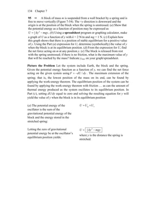 Chapter 7134
95 •• A block of mass m is suspended from a wall bracket by a spring and is
free to move vertically (Figure 7-54). The +y direction is downward and the
origin is at the position of the block when the spring is unstressed. (a) Show that
the potential energy as a function of position may be expressed as
mgykyU −= 2
2
1
, (b) Using a spreadsheet program or graphing calculator, make
a graph of U as a function of y with k = 2 N/m and mg = 1 N. (c) Explain how
this graph shows that there is a position of stable equilibrium for a positive value
of y. Using the Part (a) expression for U, determine (symbolically) the value of y
when the block is at its equilibrium position. (d) From the expression for U, find
the net force acting on m at any position y. (e) The block is released from rest
with the spring unstressed; if there is no friction, what is the maximum value of y
that will be reached by the mass? Indicate ymax on your graph/spreadsheet.
Picture the Problem Let the system include Earth, the block and the spring.
Given the potential energy function as a function of y, we can find the net force
acting on the given system using dydUF /−= . The maximum extension of the
spring; that is, the lowest position of the mass on its end, can be found by
applying the work-energy theorem. The equilibrium position of the system can be
found by applying the work-energy theorem with friction … as can the amount of
thermal energy produced as the system oscillates to its equilibrium position. In
Part (c), setting dU/dy equal to zero and solving the resulting equation for y will
yield the value of y when the block is in its equilibrium position
(a) The potential energy of the
oscillator is the sum of the
gravitational potential energy of the
block and the energy stored in the
stretched spring:
sg UUU +=
Letting the zero of gravitational
potential energy be at the oscillator’s
equilibrium position yields:
mgykyU −= 2
2
1
where y is the distance the spring is
stretched.
 