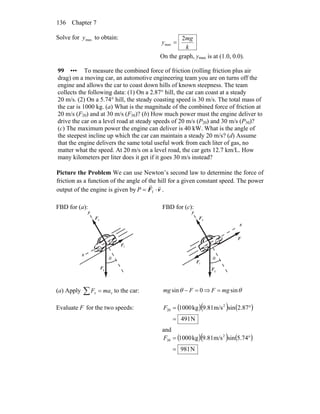 Chapter 7136
Solve for to obtain:maxy
k
mg
y
2
max =
On the graph, ymax is at (1.0, 0.0).
99 ••• To measure the combined force of friction (rolling friction plus air
drag) on a moving car, an automotive engineering team you are on turns off the
engine and allows the car to coast down hills of known steepness. The team
collects the following data: (1) On a 2.87° hill, the car can coast at a steady
20 m/s. (2) On a 5.74° hill, the steady coasting speed is 30 m/s. The total mass of
the car is 1000 kg. (a) What is the magnitude of the combined force of friction at
20 m/s (F20) and at 30 m/s (F30)? (b) How much power must the engine deliver to
drive the car on a level road at steady speeds of 20 m/s (P20) and 30 m/s (P30)?
(c) The maximum power the engine can deliver is 40 kW. What is the angle of
the steepest incline up which the car can maintain a steady 20 m/s? (d) Assume
that the engine delivers the same total useful work from each liter of gas, no
matter what the speed. At 20 m/s on a level road, the car gets 12.7 km/L. How
many kilometers per liter does it get if it goes 30 m/s instead?
Picture the Problem We can use Newton’s second law to determine the force of
friction as a function of the angle of the hill for a given constant speed. The power
output of the engine is given by vF
rr
⋅= fP .
FBD for (a):
gF
r
nF
r
θ
x
y
fF
r
FBD for (c):
gF
r
nF
r
θ
x
y
F
r
fF
r
(a) Apply to the car:∑ = xx maF 0sin =− Fmg θ ⇒ θsinmgF =
Evaluate F for the two speeds: ( )( ) ( )
N491
2.87sinm/s9.81kg1000 2
20
=
°=F
and
( )( ) ( )
N981
5.74sinm/s9.81kg1000 2
30
=
°=F
 