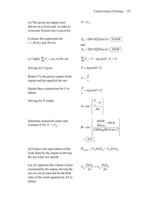 Conservation of Energy 137
(b) The power an engine must
deliver on a level road in order to
overcome friction loss is given by:
vFP f=
Evaluate this expression for
v = 20 m/s and 30 m/s:
( )( ) kW9.8m/s20N49120 ==P
and
( )( ) kW29m/s30N98130 ==P
(c) Apply to the car:∑ = xx maF ∑ =−−= 0sin fFmgFFx θ
Solving for F gives: fsin FmgF += θ
Relate F to the power output of the
engine and the speed of the car: v
P
F =
Equate these expressions for F to
obtain:
fsin Fmg
v
P
+= θ
Solving for θ yields:
⎥
⎥
⎥
⎦
⎤
⎢
⎢
⎢
⎣
⎡
−
= −
mg
F
v
P
f
1
sinθ
Substitute numerical values and
evaluate θ for :20f FF =
( )( )
°=
⎥
⎥
⎥
⎥
⎦
⎤
⎢
⎢
⎢
⎢
⎣
⎡
−
= −
8.8
m/s9.81kg1000
N491
m/s20
kW40
sin 2
1
θ
(d) Express the equivalence of the
work done by the engine in driving
the car at the two speeds:
( ) ( )30302020engine sFsFW Δ=Δ=
Let ΔV represent the volume of fuel
consumed by the engine driving the
car on a level road and divide both
sides of the work equation by ΔV to
obtain:
( ) ( )
V
s
F
V
s
F
Δ
Δ
=
Δ
Δ 30
30
20
20
 