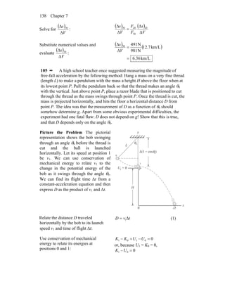 Chapter 7138
Solve for
( )
V
s
Δ
Δ 30
:
( ) ( )
V
s
F
F
V
s
Δ
Δ
=
Δ
Δ 20
30
2030
Substitute numerical values and
evaluate
( )
V
s
Δ
Δ 30
:
( ) ( )
km/L6.36
km/L12.7
N981
N49130
=
=
Δ
Δ
V
s
105 •• A high school teacher once suggested measuring the magnitude of
free-fall acceleration by the following method: Hang a mass on a very fine thread
(length L) to make a pendulum with the mass a height H above the floor when at
its lowest point P. Pull the pendulum back so that the thread makes an angle θ0
with the vertical. Just above point P, place a razor blade that is positioned to cut
through the thread as the mass swings through point P. Once the thread is cut, the
mass is projected horizontally, and hits the floor a horizontal distance D from
point P. The idea was that the measurement of D as a function of θ0 should
somehow determine g. Apart from some obvious experimental difficulties, the
experiment had one fatal flaw: D does not depend on g! Show that this is true,
and that D depends only on the angle θ0.
Picture the Problem The pictorial
representation shows the bob swinging
through an angle θ0 before the thread is
cut and the ball is launched
horizontally. Let its speed at position 1
be v1. We can use conservation of
mechanical energy to relate v1 to the
change in the potential energy of the
bob as it swings through the angle θ0.
We can find its flight time Δt from a
constant-acceleration equation and then
express D as the product of v1 and Δt.
x
y
L
H
D
L(1 − cos )θ
θ0
0
U = 0g
0
P
0
1
Relate the distance D traveled
horizontally by the bob to its launch
speed v1 and time of flight Δt:
tvD Δ= 1 (1)
Use conservation of mechanical
energy to relate its energies at
positions 0 and 1:
00101 =−+− UUKK
or, because U1 = K0 = 0,
001 =−UK
 