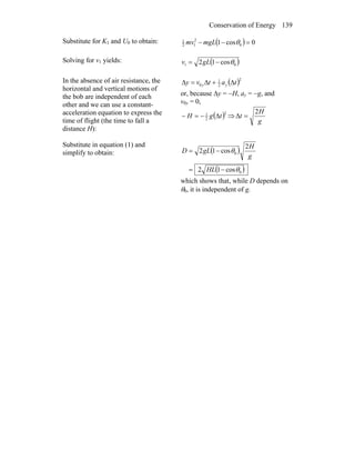 Conservation of Energy 139
Substitute for K1 and U0 to obtain: ( ) 0cos1 0
2
12
1
=−− θmgLmv
Solving for v1 yields: ( )01 cos12 θ−= gLv
In the absence of air resistance, the
horizontal and vertical motions of
the bob are independent of each
other and we can use a constant-
acceleration equation to express the
time of flight (the time to fall a
distance H):
( )2
2
1
0 tatvy yy Δ+Δ=Δ
or, because Δy = −H, ay = −g, and
v0y = 0,
( )2
2
1
tgH Δ−=− ⇒
g
H
t
2
=Δ
Substitute in equation (1) and
simplify to obtain: ( )
( )0
0
cos12
2
cos12
θ
θ
−=
−=
HL
g
H
gLD
which shows that, while D depends on
θ0, it is independent of g.
 