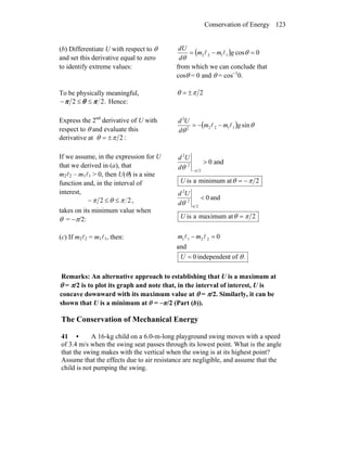 Conservation of Energy 123
(b) Differentiate U with respect to θ
and set this derivative equal to zero
to identify extreme values:
( ) 0cos1122 =−= θ
θ
gmm
d
dU
ll
from which we can conclude that
cosθ = 0 and θ = cos−1
0.
To be physically meaningful,
.22 πθπ ≤≤− Hence:
2πθ ±=
Express the 2nd
derivative of U with
respect to θ and evaluate this
derivative at :2πθ ±=
( ) θ
θ
sin11222
2
gmm
d
Ud
ll −−=
If we assume, in the expression for U
that we derived in (a), that
m2l2 – m1l1 > 0, then U(θ) is a sine
function and, in the interval of
interest,
22 πθπ ≤≤− ,
takes on its minimum value when
θ = −π/2:
and0
2
2
2
>
−π
θd
Ud
2atminimumais πθ −=U
and0
2
2
2
<
π
θd
Ud
2atmaximumais πθ =U
(c) If m2l2 = m1l1, then: 02211 =− ll mm
and
.oftindependen0 θ=U
Remarks: An alternative approach to establishing that U is a maximum at
θ = π/2 is to plot its graph and note that, in the interval of interest, U is
concave downward with its maximum value at θ = π/2. Similarly, it can be
shown that U is a minimum at θ = −π/2 (Part (b)).
The Conservation of Mechanical Energy
41 • A 16-kg child on a 6.0-m-long playground swing moves with a speed
of 3.4 m/s when the swing seat passes through its lowest point. What is the angle
that the swing makes with the vertical when the swing is at its highest point?
Assume that the effects due to air resistance are negligible, and assume that the
child is not pumping the swing.
 