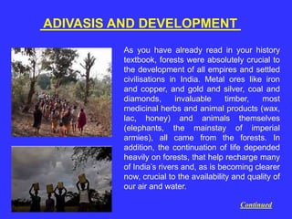 ADIVASIS AND DEVELOPMENT
As you have already read in your history
textbook, forests were absolutely crucial to
the development of all empires and settled
civilisations in India. Metal ores like iron
and copper, and gold and silver, coal and
diamonds, invaluable timber, most
medicinal herbs and animal products (wax,
lac, honey) and animals themselves
(elephants, the mainstay of imperial
armies), all came from the forests. In
addition, the continuation of life depended
heavily on forests, that help recharge many
of India’s rivers and, as is becoming clearer
now, crucial to the availability and quality of
our air and water.
Continued
 