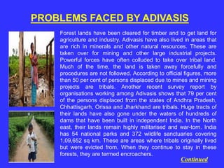 PROBLEMS FACED BY ADIVASIS
Forest lands have been cleared for timber and to get land for
agriculture and industry. Adivasis have also lived in areas that
are rich in minerals and other natural resources. These are
taken over for mining and other large industrial projects.
Powerful forces have often colluded to take over tribal land.
Much of the time, the land is taken away forcefully and
procedures are not followed. According to official figures, more
than 50 per cent of persons displaced due to mines and mining
projects are tribals. Another recent survey report by
organisations working among Adivasis shows that 79 per cent
of the persons displaced from the states of Andhra Pradesh,
Chhattisgarh, Orissa and Jharkhand are tribals. Huge tracts of
their lands have also gone under the waters of hundreds of
dams that have been built in independent India. In the North
east, their lands remain highly militarised and war-torn. India
has 54 national parks and 372 wildlife sanctuaries covering
1,09,652 sq km. These are areas where tribals originally lived
but were evicted from. When they continue to stay in these
forests, they are termed encroachers.
Continued
 