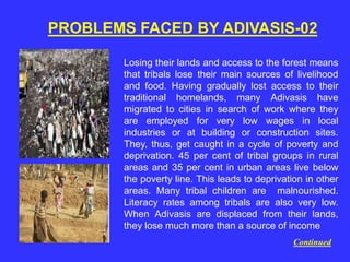 PROBLEMS FACED BY ADIVASIS-02
Losing their lands and access to the forest means
that tribals lose their main sources of livelihood
and food. Having gradually lost access to their
traditional homelands, many Adivasis have
migrated to cities in search of work where they
are employed for very low wages in local
industries or at building or construction sites.
They, thus, get caught in a cycle of poverty and
deprivation. 45 per cent of tribal groups in rural
areas and 35 per cent in urban areas live below
the poverty line. This leads to deprivation in other
areas. Many tribal children are malnourished.
Literacy rates among tribals are also very low.
When Adivasis are displaced from their lands,
they lose much more than a source of income
Continued
 