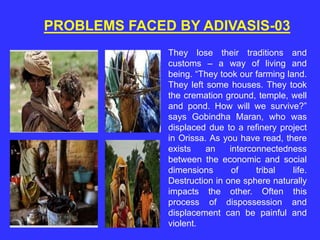 PROBLEMS FACED BY ADIVASIS-03
They lose their traditions and
customs – a way of living and
being. “They took our farming land.
They left some houses. They took
the cremation ground, temple, well
and pond. How will we survive?”
says Gobindha Maran, who was
displaced due to a refinery project
in Orissa. As you have read, there
exists an interconnectedness
between the economic and social
dimensions of tribal life.
Destruction in one sphere naturally
impacts the other. Often this
process of dispossession and
displacement can be painful and
violent.
 