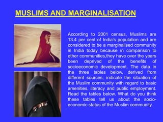 MUSLIMS AND MARGINALISATION
According to 2001 census, Muslims are
13.4 per cent of India’s population and are
considered to be a marginalised community
in India today because in comparison to
other communities,they have over the years
been deprived of the benefits of
socioeconomic development. The data in
the three tables below, derived from
different sources, indicate the situation of
the Muslim community with regard to basic
amenities, literacy and public employment.
Read the tables below. What do you think
these tables tell us about the socio-
economic status of the Muslim community
 