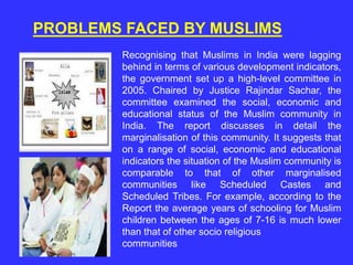 PROBLEMS FACED BY MUSLIMS
Recognising that Muslims in India were lagging
behind in terms of various development indicators,
the government set up a high-level committee in
2005. Chaired by Justice Rajindar Sachar, the
committee examined the social, economic and
educational status of the Muslim community in
India. The report discusses in detail the
marginalisation of this community. It suggests that
on a range of social, economic and educational
indicators the situation of the Muslim community is
comparable to that of other marginalised
communities like Scheduled Castes and
Scheduled Tribes. For example, according to the
Report the average years of schooling for Muslim
children between the ages of 7-16 is much lower
than that of other socio religious
communities
 