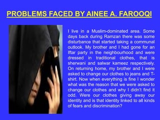 PROBLEMS FACED BY AINEE A. FAROOQI
I live in a Muslim-dominated area. Some
days back during Ramzan there was some
disturbance that started taking a communal
outlook. My brother and I had gone for an
Iftar party in the neighbourhood and were
dressed in traditional clothes, that is
sherwani and salwar kameez respectively.
On returning home, my brother and I were
asked to change our clothes to jeans and T-
shirt. Now when everything is fine I wonder
what was the reason that we were asked to
change our clothes and why I didn’t find it
odd. Were our clothes giving away our
identity and is that identity linked to all kinds
of fears and discrimination?
 