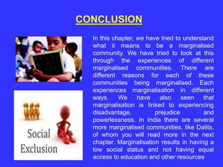 CONCLUSION
In this chapter, we have tried to understand
what it means to be a marginalised
community. We have tried to look at this
through the experiences of different
marginalised communities. There are
different reasons for each of these
communities being marginalised. Each
experiences marginalisation in different
ways. We have also seen that
marginalisation is linked to experiencing
disadvantage, prejudice and
powerlessness. In India there are several
more marginalised communities, like Dalits,
of whom you will read more in the next
chapter. Marginalisation results in having a
low social status and not having equal
access to education and other resources
 