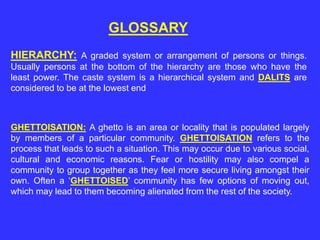 GLOSSARY
HIERARCHY: A graded system or arrangement of persons or things.
Usually persons at the bottom of the hierarchy are those who have the
least power. The caste system is a hierarchical system and DALITS are
considered to be at the lowest end
GHETTOISATION: A ghetto is an area or locality that is populated largely
by members of a particular community. GHETTOISATION refers to the
process that leads to such a situation. This may occur due to various social,
cultural and economic reasons. Fear or hostility may also compel a
community to group together as they feel more secure living amongst their
own. Often a ‘GHETTOISED’ community has few options of moving out,
which may lead to them becoming alienated from the rest of the society.
 