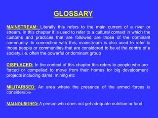 GLOSSARY
MAINSTREAM: Literally this refers to the main current of a river or
stream. In this chapter it is used to refer to a cultural context in which the
customs and practices that are followed are those of the dominant
community. In connection with this, mainstream is also used to refer to
those people or communities that are considered to be at the centre of a
society, i.e. often the powerful or dominant group
DISPLACED: In the context of this chapter this refers to people who are
forced or compelled to move from their homes for big development
projects including dams, mining etc
MILITARISED: An area where the presence of the armed forces is
considerable
MALNOURISHED: A person who does not get adequate nutrition or food.
 