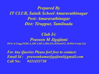 Prepared By
IT CLUB, Sainik School Amaravathinagar
Post: Amaravathinagar
Dist: Tiruppur, Tamilnadu
Club I/c
Praveen M Jigajinni
DCSc & Engg,PGDCA,ADCA,MCA,MSc(IT),MTech(IT), M.Phil (Comp Sci)
For Any Queries Please feel free to contact:
Email Id : praveenkumarjigajinni@gmail.com
Cell No: 9431453730
 