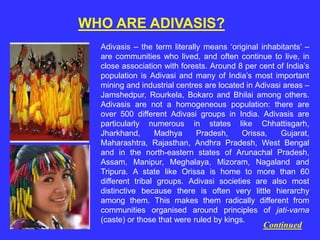 WHO ARE ADIVASIS?
Adivasis – the term literally means ‘original inhabitants’ –
are communities who lived, and often continue to live, in
close association with forests. Around 8 per cent of India’s
population is Adivasi and many of India’s most important
mining and industrial centres are located in Adivasi areas –
Jamshedpur, Rourkela, Bokaro and Bhilai among others.
Adivasis are not a homogeneous population: there are
over 500 different Adivasi groups in India. Adivasis are
particularly numerous in states like Chhattisgarh,
Jharkhand, Madhya Pradesh, Orissa, Gujarat,
Maharashtra, Rajasthan, Andhra Pradesh, West Bengal
and in the north-eastern states of Arunachal Pradesh,
Assam, Manipur, Meghalaya, Mizoram, Nagaland and
Tripura. A state like Orissa is home to more than 60
different tribal groups. Adivasi societies are also most
distinctive because there is often very little hierarchy
among them. This makes them radically different from
communities organised around principles of jati-varna
(caste) or those that were ruled by kings.
Continued
 
