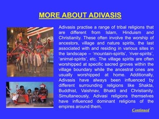 MORE ABOUT ADIVASIS
Adivasis practise a range of tribal religions that
are different from Islam, Hinduism and
Christianity. These often involve the worship of
ancestors, village and nature spirits, the last
associated with and residing in various sites in
the landscape – ‘mountain-spirits’, ‘river-spirits’,
‘animal-spirits’, etc. The village spirits are often
worshipped at specific sacred groves within the
village boundary while the ancestral ones are
usually worshipped at home. Additionally,
Adivasis have always been influenced by
different surrounding religions like Shakta,
Buddhist, Vaishnav, Bhakti and Christianity.
Simultaneously, Adivasi religions themselves
have influenced dominant religions of the
empires around them,
Continued
 