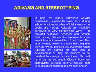 ADIVASIS AND STEREOTYPING
In India, we usually ‘showcase’ Adivasi
communities in particular ways. Thus, during
school functions or other official events or in
books and movies, Adivasis are invariably
portrayed in very stereotypical ways – in
colourful costumes, headgear and through
their dancing. Besides this, we seem to know
very little about the realities of their lives. This
often wrongly leads to people believing that
they are exotic, primitive and backward. Often
Adivasis are blamed for their lack of
advancement as they are believed to be
resistant to change or new ideas. You will
remember that you read in Class VI book how
stereotyping particular communities can lead
to people discriminating against such groups.
 