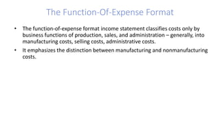 • The function-of-expense format income statement classifies costs only by
business functions of production, sales, and administration – generally, into
manufacturing costs, selling costs, administrative costs.
• It emphasizes the distinction between manufacturing and nonmanufacturing
costs.
The Function-Of-Expense Format
 