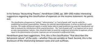 In his famous “Accounting Theory”, Hendriksen (1982, pp. 189–190) makes interesting
suggestions regarding the classification of expenses on the income statement. He points
out:
The classification of expenses as “selling”, “administrative", or “cost of goods sold” may be useful for …
establishing functional responsibilities. However, for external reporting purposes, it serves no particular useful
function. The reader of financial reports is neither better able to make predictions by using this classification nor
able to evaluate the contributions of the several functions… The “cost of goods sold” is an expense just as much
as sales representatives’ salaries. Care should be taken to avoid the assignment of priorities to expenses; all are
equal in the determination of income. Expenses are not recovered in preferential order…
Hendriksen gives two suggestions. First, this is the classification “that describes the
behavioral nature” of the costs – whether they are variable or fixed. Second, this is the
disclosure of the relationship between costs and cash outflows.
The Function-Of-Expense Format
 