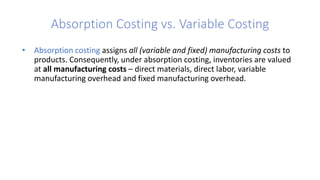 Absorption Costing vs. Variable Costing
• Absorption costing assigns all (variable and fixed) manufacturing costs to
products. Consequently, under absorption costing, inventories are valued
at all manufacturing costs – direct materials, direct labor, variable
manufacturing overhead and fixed manufacturing overhead.
• Variable costing assigns only the variable manufacturing costs to products.
That is, under variable costing, inventories are valued at variable
manufacturing costs – direct materials, direct labor, and variable
manufacturing overhead. Fixed manufacturing overhead (● e.g., factory
depreciation and insurance, supervisory salaries, and so on) is not included in
the inventory valuation and is treated as a period cost, like all
nonmanufacturing costs.
 