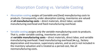 Absorption Costing vs. Variable Costing
• Absorption costing assigns all (variable and fixed) manufacturing costs to
products. Consequently, under absorption costing, inventories are valued
at all manufacturing costs – direct materials, direct labor, variable
manufacturing overhead and fixed manufacturing overhead.
• Variable costing assigns only the variable manufacturing costs to products.
That is, under variable costing, inventories are valued
at variable manufacturing costs – direct materials, direct labor, and variable
manufacturing overhead. Fixed manufacturing overhead (● e.g., factory
depreciation and insurance, supervisory salaries, and so on) is not included in
the inventory valuation and is treated as a period cost, like all
nonmanufacturing costs.
 