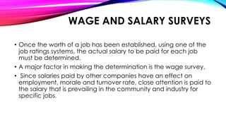 • Once the worth of a job has been established, using one of the
job ratings systems, the actual salary to be paid for each job
must be determined.
• A major factor in making the determination is the wage survey.
• Since salaries paid by other companies have an effect on
employment, morale and turnover rate, close attention is paid to
the salary that is prevailing in the community and industry for
specific jobs.
WAGE AND SALARY SURVEYS
 