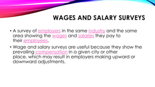 WAGES AND SALARY SURVEYS
• A survey of employers in the same industry and the same
area showing the wages and salaries they pay to
their employees.
• Wage and salary surveys are useful because they show the
prevailing compensation in a given city or other
place, which may result in employers making upward or
downward adjustments.
 