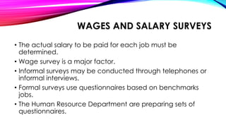 WAGES AND SALARY SURVEYS
• The actual salary to be paid for each job must be
determined.
• Wage survey is a major factor.
• Informal surveys may be conducted through telephones or
informal interviews.
• Formal surveys use questionnaires based on benchmarks
jobs.
• The Human Resource Department are preparing sets of
questionnaires.
 