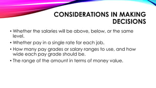 CONSIDERATIONS IN MAKING
DECISIONS
• Whether the salaries will be above, below, or the same
level.
• Whether pay in a single rate for each job.
• How many pay grades or salary ranges to use, and how
wide each pay grade should be.
• The range of the amount in terms of money value.
 