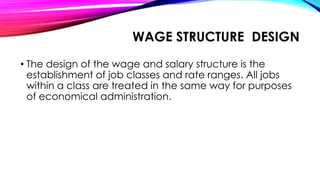 WAGE STRUCTURE DESIGN
• The design of the wage and salary structure is the
establishment of job classes and rate ranges. All jobs
within a class are treated in the same way for purposes
of economical administration.
 