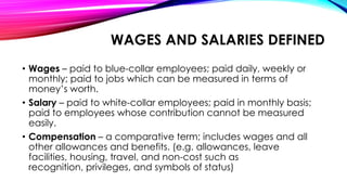 WAGES AND SALARIES DEFINED
• Wages – paid to blue-collar employees; paid daily, weekly or
monthly; paid to jobs which can be measured in terms of
money’s worth.
• Salary – paid to white-collar employees; paid in monthly basis;
paid to employees whose contribution cannot be measured
easily.
• Compensation – a comparative term; includes wages and all
other allowances and benefits. (e.g. allowances, leave
facilities, housing, travel, and non-cost such as
recognition, privileges, and symbols of status)
 