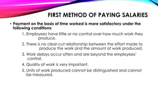 FIRST METHOD OF PAYING SALARIES
• Payment on the basis of time worked is more satisfactory under the
following conditions:
1. Employees have little or no control over how much work they
produce.
2. There is no clear-cut relationship between the effort made to
produce the work and the amount of work produced.
3. Work delays occur often and are beyond the employees’
control.
4. Quality of work is very important.
5. Units of work produced cannot be distinguished and cannot
be measured.
 