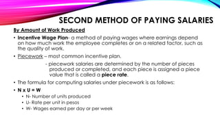 SECOND METHOD OF PAYING SALARIES
By Amount of Work Produced
• Incentive Wage Plan- a method of paying wages where earnings depend
on how much work the employee completes or on a related factor, such as
the quality of work.
• Piecework – most common incentive plan.
- piecework salaries are determined by the number of pieces
produced or completed, and each piece is assigned a piece
value that is called a piece rate.
• The formula for computing salaries under piecework is as follows:
• N x U = W
• N- Number of units produced
• U- Rate per unit in pesos
• W- Wages earned per day or per week
 