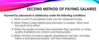 SECOND METHOD OF PAYING SALARIES
Payment by piecework is satisfactory under the following conditions:
1. When a unit of completed work can be measured easily;
2. When there is clear relationship between a workers’ effort and
the result of his effort;
3. When the quality of work is less important than quantity, or when
quality standards are uniform and measurable.
4. When the flow of work is regular, breakdowns are few, and jobs
follow a standard procedure, with few interruptions.
 