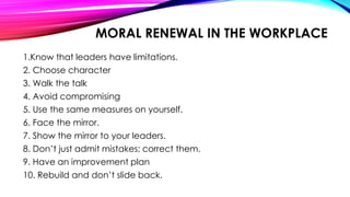 MORAL RENEWAL IN THE WORKPLACE
1.Know that leaders have limitations.
2. Choose character
3. Walk the talk
4. Avoid compromising
5. Use the same measures on yourself.
6. Face the mirror.
7. Show the mirror to your leaders.
8. Don’t just admit mistakes; correct them.
9. Have an improvement plan
10. Rebuild and don’t slide back.
 