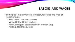 LABORS AND WAGES
• In the past, the terms used to classify/describe the type of
vocations are:
• Blue Collar: Manual Laborers
• White Collar: Office workers
• Pink Collar: jobs associated with women (e.g.
nursing, secretarial, etc.)
 