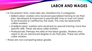 LABOR AND WAGES
• In the present time, work roles are classified into 3 categories:
• Skilled Labor: workers who received specialized training to do their
jobs; developed & improved a special skill; may or may not need
to be licensed or certified by the state. This may be blue/white
collars workers.
• Unskilled Labor: workers who received no special training; have few
specific skills. These are blue collar workers.
• Professionals: Perhaps the elite of the labor grades. Workers who
need to do an advanced degree to do their jobs. These are white
collar workers.
• These are non-competing labor grades
 