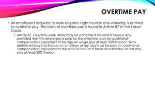 OVERTIME PAY
• All employees required to work beyond eight hours in one workday is entitled
to overtime pay. The basis of overtime pay is found in Article 87 of the Labor
Code.
• Article 87. Overtime work. Work may be performed beyond 8 hours a day
provided that the employee is paid for the overtime work an additional
compensation equivalent to his regular wage plus at least 25% thereof. Work
performed beyond 8 hours on a holiday or rest day shall be paid an additional
compensation equivalent to the rate for the first 8 hours on a holiday or rest day
plus at least 30% thereof.
 