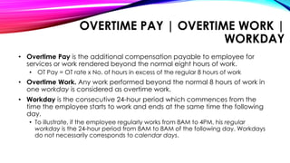 OVERTIME PAY | OVERTIME WORK |
WORKDAY
• Overtime Pay is the additional compensation payable to employee for
services or work rendered beyond the normal eight hours of work.
• OT Pay = OT rate x No. of hours in excess of the regular 8 hours of work
• Overtime Work. Any work performed beyond the normal 8 hours of work in
one workday is considered as overtime work.
• Workday is the consecutive 24-hour period which commences from the
time the employee starts to work and ends at the same time the following
day.
• To illustrate, if the employee regularly works from 8AM to 4PM, his regular
workday is the 24-hour period from 8AM to 8AM of the following day. Workdays
do not necessarily corresponds to calendar days.
 