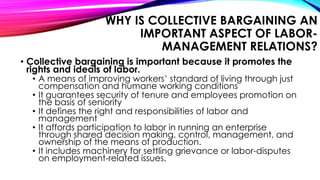 WHY IS COLLECTIVE BARGAINING AN
IMPORTANT ASPECT OF LABOR-
MANAGEMENT RELATIONS?
• Collective bargaining is important because it promotes the
rights and ideals of labor.
• A means of improving workers’ standard of living through just
compensation and humane working conditions
• It guarantees security of tenure and employees promotion on
the basis of seniority
• It defines the right and responsibilities of labor and
management
• It affords participation to labor in running an enterprise
through shared decision making, control, management, and
ownership of the means of production.
• It includes machinery for settling grievance or labor-disputes
on employment-related issues.
 