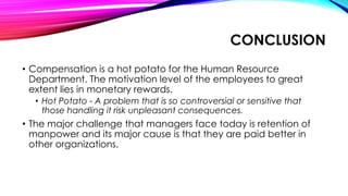 CONCLUSION
• Compensation is a hot potato for the Human Resource
Department. The motivation level of the employees to great
extent lies in monetary rewards.
• Hot Potato - A problem that is so controversial or sensitive that
those handling it risk unpleasant consequences.
• The major challenge that managers face today is retention of
manpower and its major cause is that they are paid better in
other organizations.
 