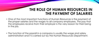 • One of the most important functions of Human Resources is the payment of
the proper salaries and the wages to all company employees. The pay that
the employees receive from their employer is the very reason for their being
in the job.
• The function of the payroll in a company is usually the wage and salary
administration and it is carried out by the Human Resources Department.
THE ROLE OF HUMAN RESOURCES IN
THE PAYMENT OF SALARIES
 