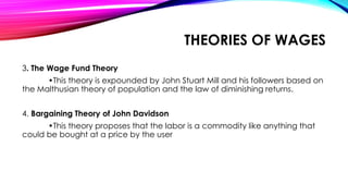 3. The Wage Fund Theory
•This theory is expounded by John Stuart Mill and his followers based on
the Malthusian theory of population and the law of diminishing returns.
4. Bargaining Theory of John Davidson
•This theory proposes that the labor is a commodity like anything that
could be bought at a price by the user
THEORIES OF WAGES
 