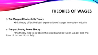 5. The Marginal Productivity Theory
•This theory offers the best explanation of wages in modern industry
6. The purchasing Power Theory
•This theory tries to establish the relationship between wages and the
level of economic activity.
THEORIES OF WAGES
 
