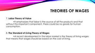 7. Labor Theory of Value
•It emphasizes that labor is the source of all the products and that
without this important component, there could be no goods for human
consumption.
8. The Standard of Living Theory of Wages
•A recent development in the labor market is the theory of living wages
that means that wages should be based on the cost of living.
THEORIES OF WAGES
 