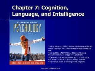 Chapter 7: Cognition,
Language, and Intelligence




                     This multimedia product and its content are protected
                     under copyright law. The following are prohibited by
                     law:
                     Any public performance or display, including
                     transmission of any image over a network.
                     Preparation of any derivative work, including the
                     extraction, in whole or in part, of any images.
                     Any rental, lease or lending of the program.



          Copyright © 2008 Allyn & Bacon
 