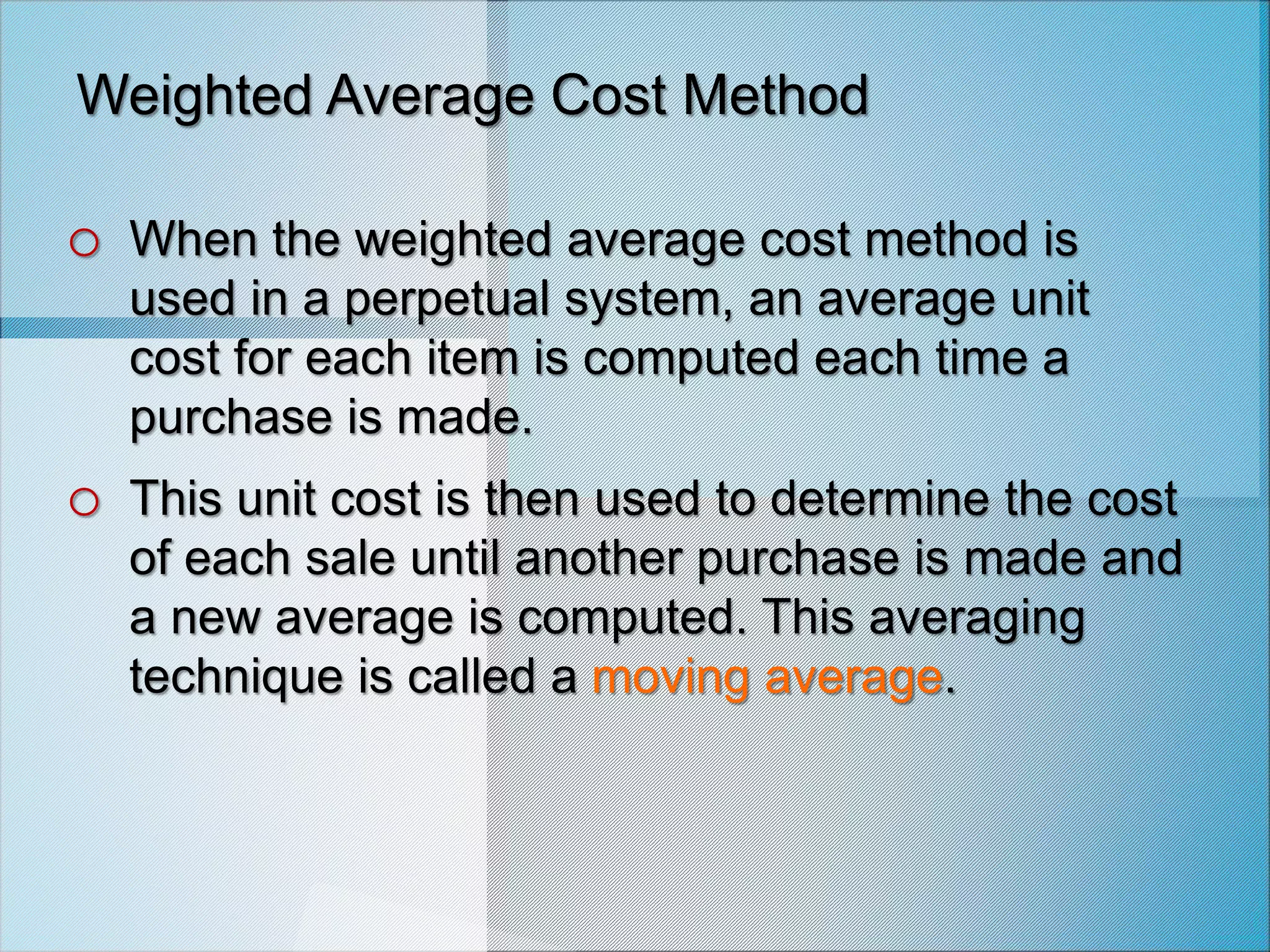 Weighted Average Cost Method
o When the weighted average cost method is
used in a perpetual system, an average unit
cost for each item is computed each time a
purchase is made.
o This unit cost is then used to determine the cost
of each sale until another purchase is made and
a new average is computed. This averaging
technique is called a moving average.
 