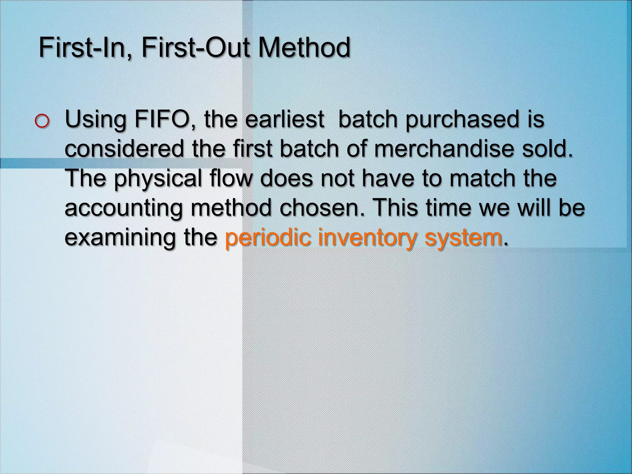 First-In, First-Out Method
o Using FIFO, the earliest batch purchased is
considered the first batch of merchandise sold.
The physical flow does not have to match the
accounting method chosen. This time we will be
examining the periodic inventory system.
 